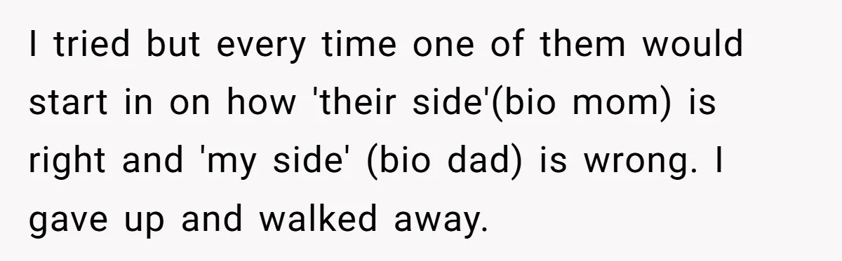 I tried but every time one of them would start in on how 'their side'(bio mom) is right and 'my side' (bio dad) is wrong. I gave up and walked...