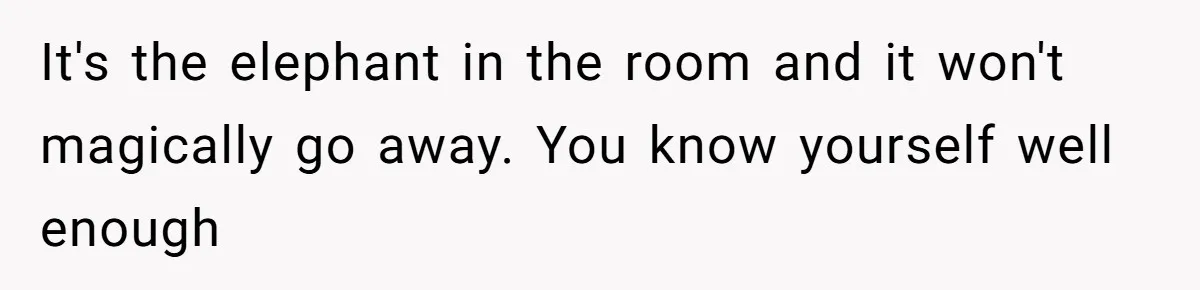 It's the elephant in the room and it won't magically go away. You know yourself well enough