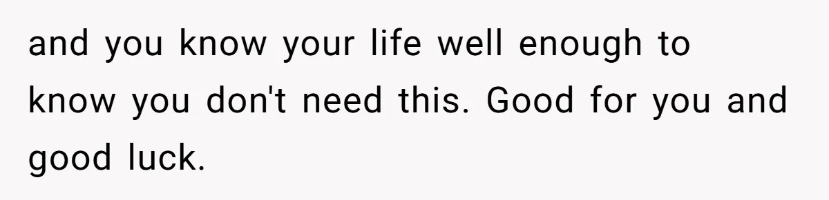 and you know your life well enough to know you don't need this. Good for you and good luck.