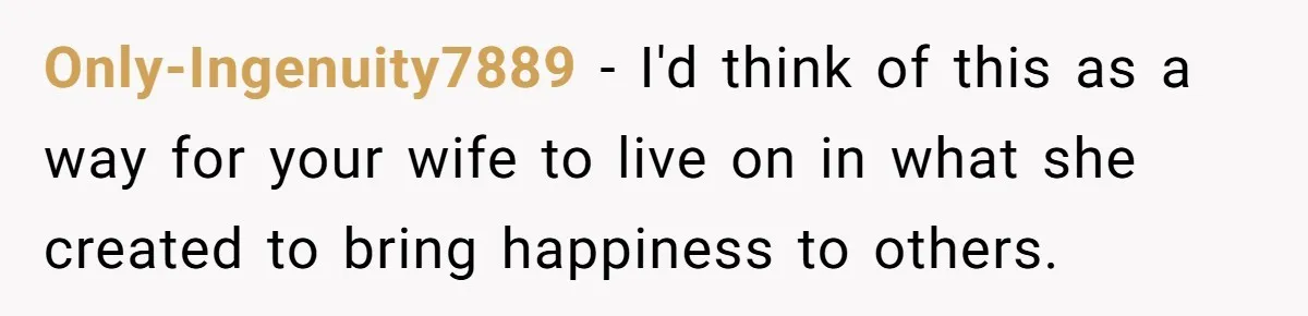 Only-Ingenuity7889 − I'd think of this as a way for your wife to live on in what she created to bring happiness to others.
