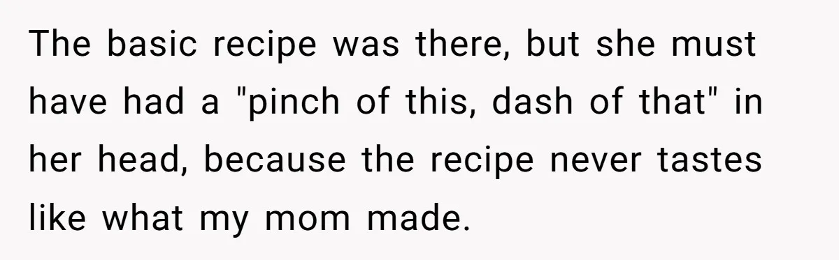 The basic recipe was there, but she must have had a "pinch of this, dash of that" in her head, because the recipe never tastes like what my mom made.
