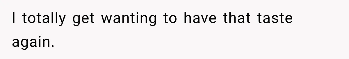 I totally get wanting to have that taste again.