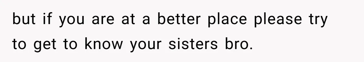 but if you are at a better place please try to get to know your sisters bro.
