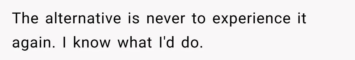 The alternative is never to experience it again. I know what I'd do.