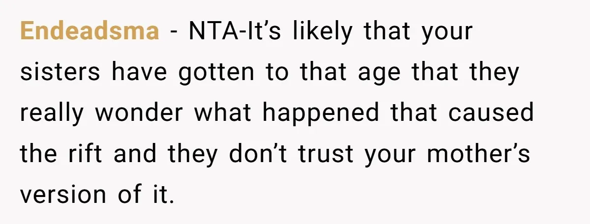 Endeadsma − NTA-It’s likely that your sisters have gotten to that age that they really wonder what happened that caused the rift and they don’t trust your mother’s version of...