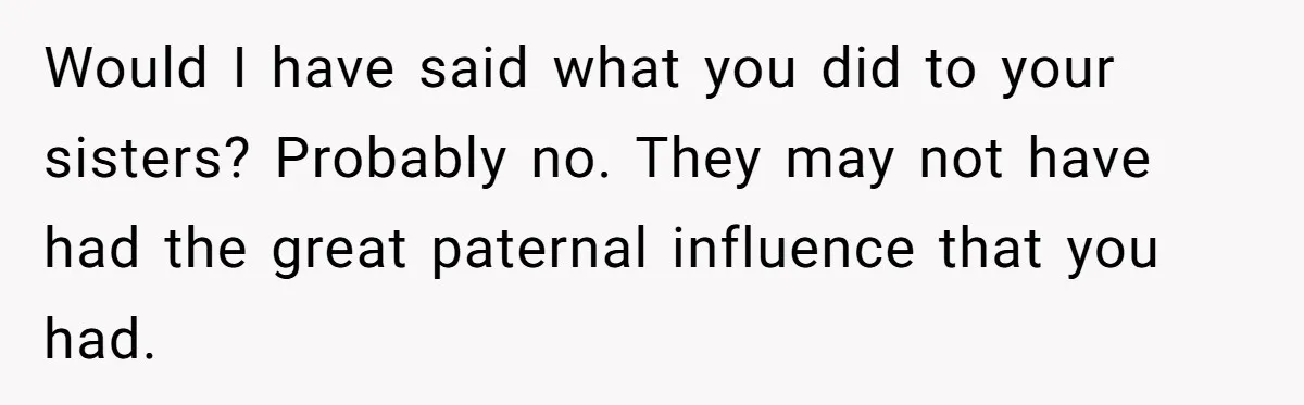 Would I have said what you did to your sisters? Probably no. They may not have had the great paternal influence that you had.