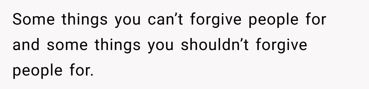 Some things you can’t forgive people for and some things you shouldn’t forgive people for.