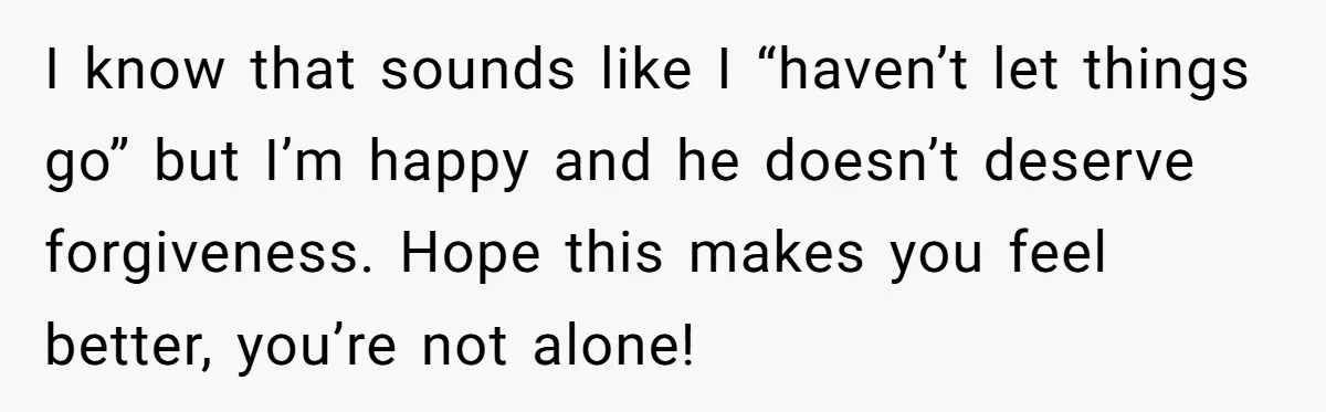 I know that sounds like I “haven’t let things go” but I’m happy and he doesn’t deserve forgiveness. Hope this makes you feel better, you’re not alone!