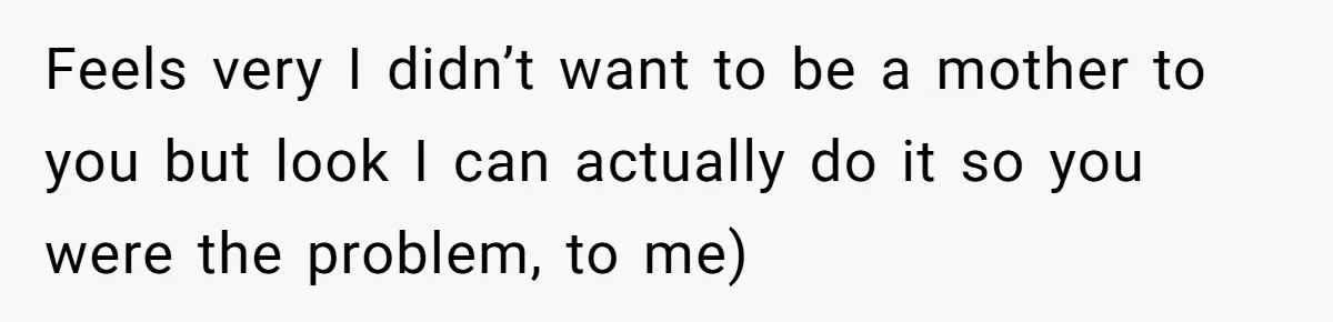 Feels very I didn’t want to be a mother to you but look I can actually do it so you were the problem, to me)