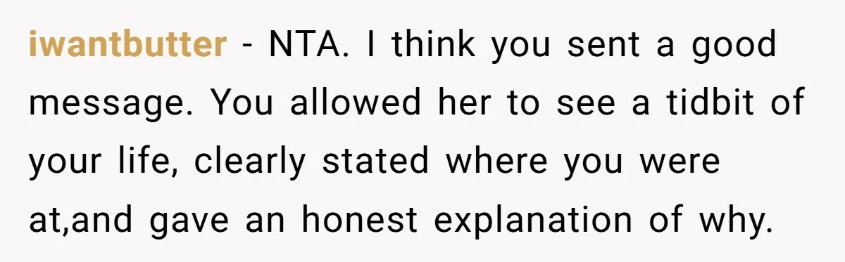 iwantbutter − NTA. I think you sent a good message. You allowed her to see a tidbit of your life, clearly stated where you were at,and gave an honest explanation...