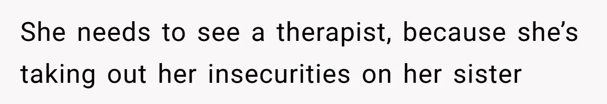 She needs to see a therapist, because she’s taking out her insecurities on her sister