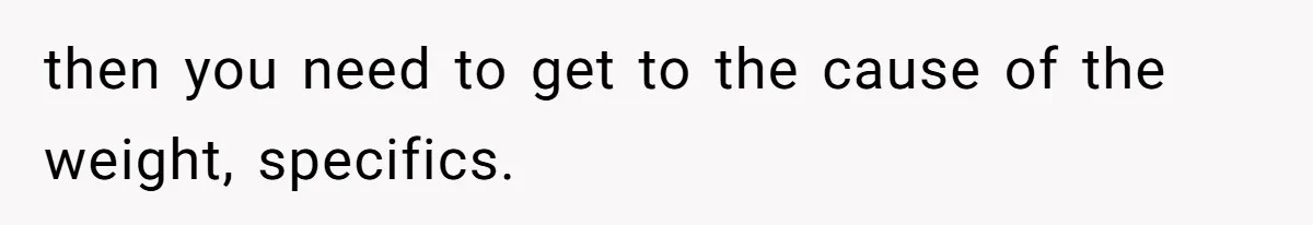 then you need to get to the cause of the weight, specifics.