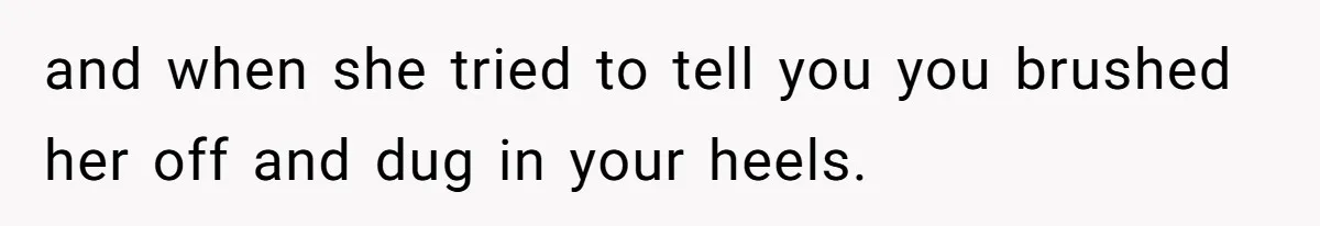 and when she tried to tell you you brushed her off and dug in your heels.