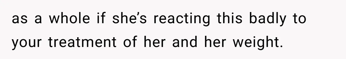 as a whole if she’s reacting this badly to your treatment of her and her weight.