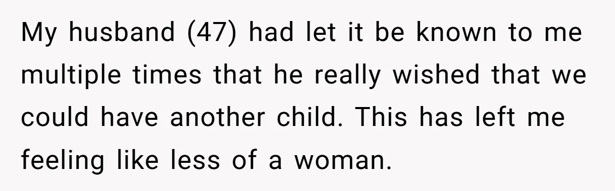 My husband (47) had let it be known to me multiple times that he really wished that we could have another child. This has left me feeling like less of...