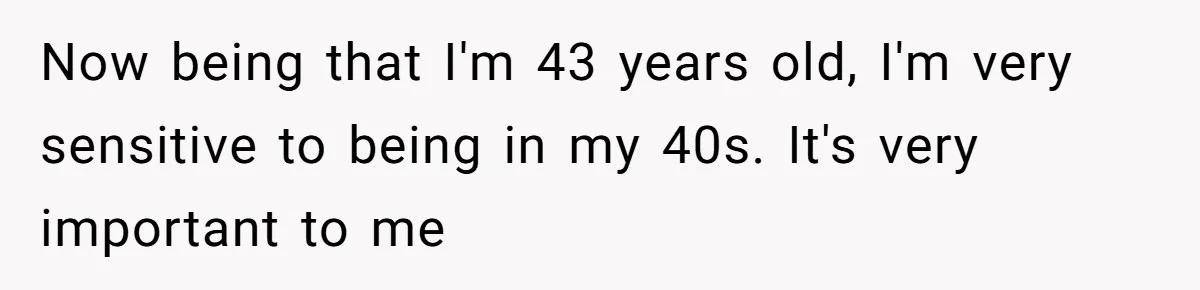 Now being that I'm 43 years old, I'm very sensitive to being in my 40s. It's very important to me