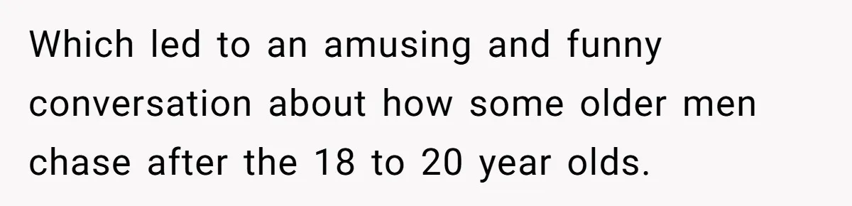 Which led to an amusing and funny conversation about how some older men chase after the 18 to 20 year olds.