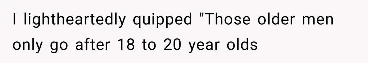 I lightheartedly quipped "Those older men only go after 18 to 20 year olds