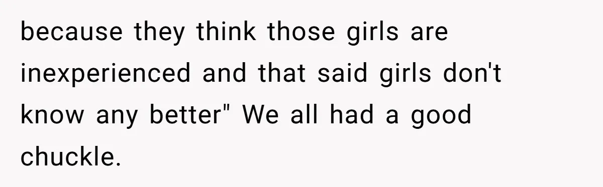 because they think those girls are inexperienced and that said girls don't know any better" We all had a good chuckle.