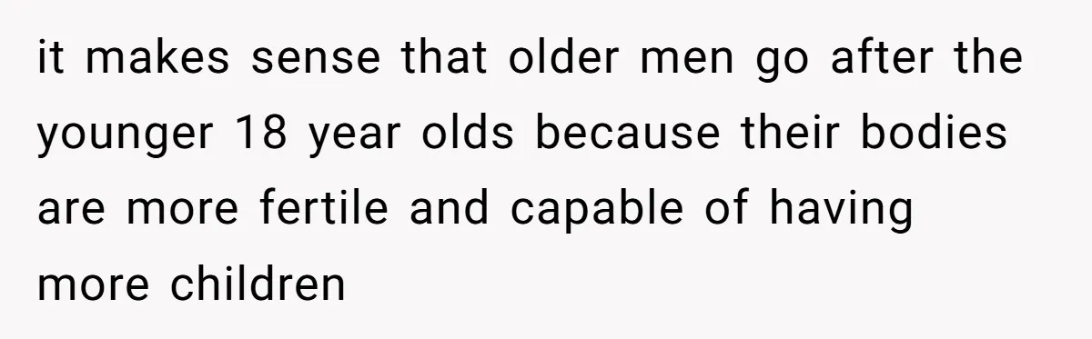 it makes sense that older men go after the younger 18 year olds because their bodies are more fertile and capable of having more children
