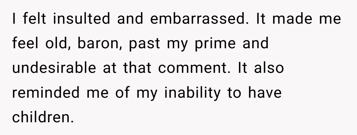 I felt insulted and embarrassed. It made me feel old, baron, past my prime and undesirable at that comment. It also reminded me of my inability to have children.