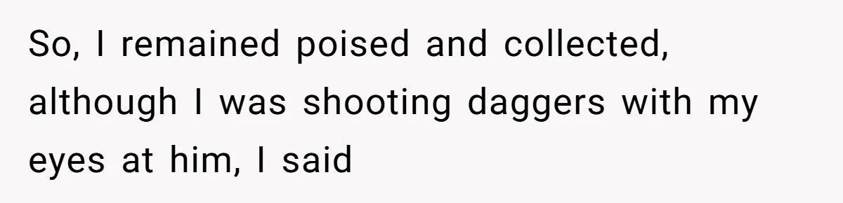 So, I remained poised and collected, although I was shooting daggers with my eyes at him, I said