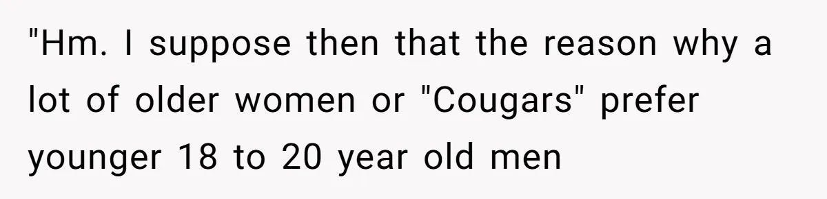 "Hm. I suppose then that the reason why a lot of older women or "Cougars" prefer younger 18 to 20 year old men