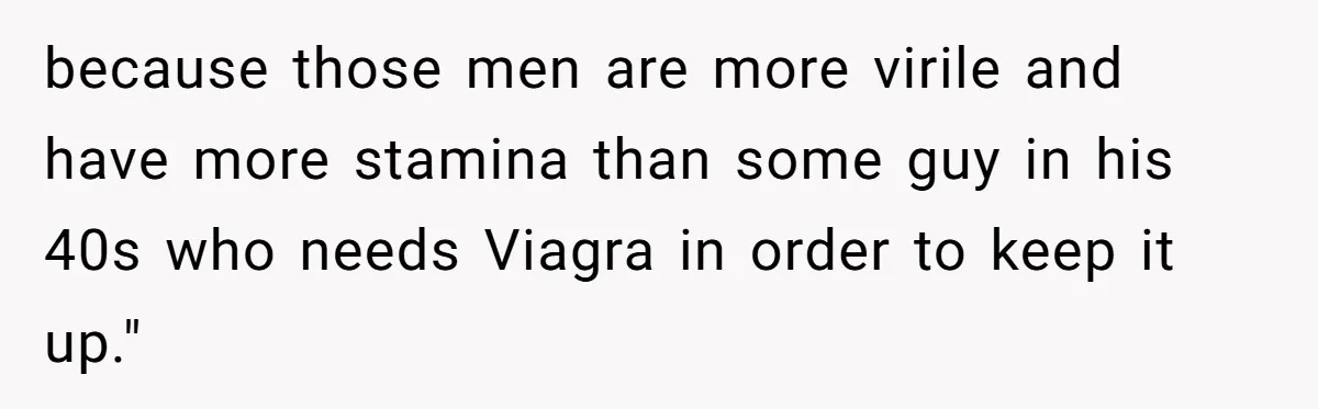 because those men are more virile and have more stamina than some guy in his 40s who needs Viagra in order to keep it up."