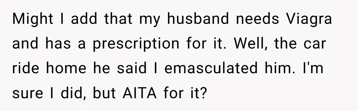 Might I add that my husband needs Viagra and has a prescription for it. Well, the car ride home he said I emasculated him. I'm sure I did, but AITA...
