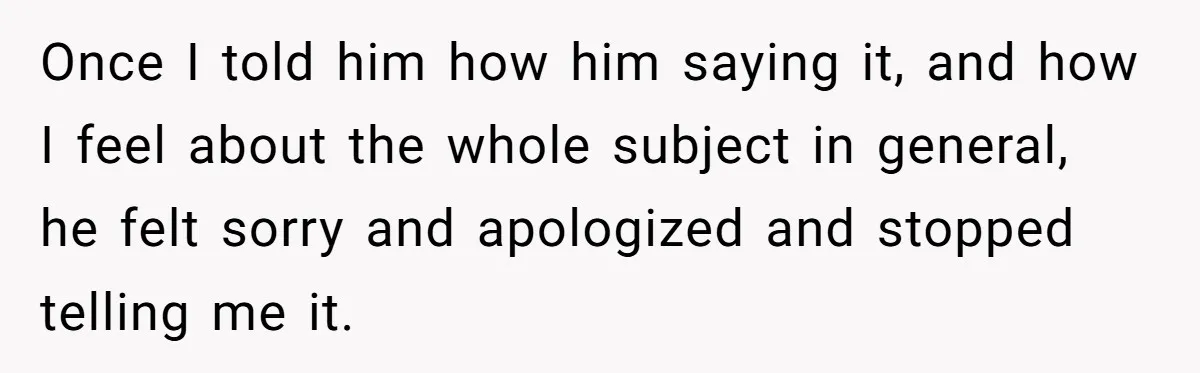 Once I told him how him saying it, and how I feel about the whole subject in general, he felt sorry and apologized and stopped telling me it.