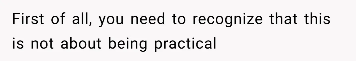 First of all, you need to recognize that this is not about being practical