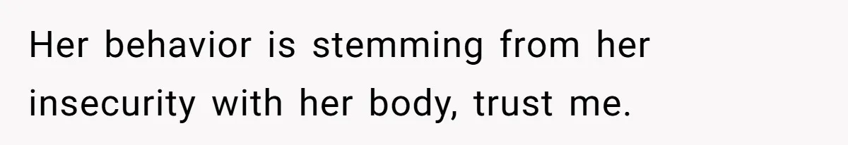 Her behavior is stemming from her insecurity with her body, trust me.