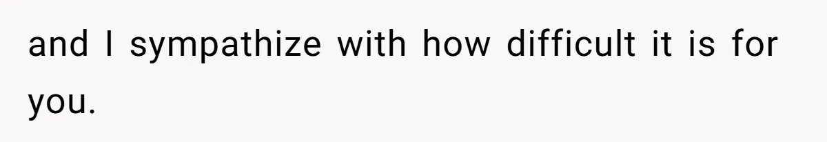 and I sympathize with how difficult it is for you.