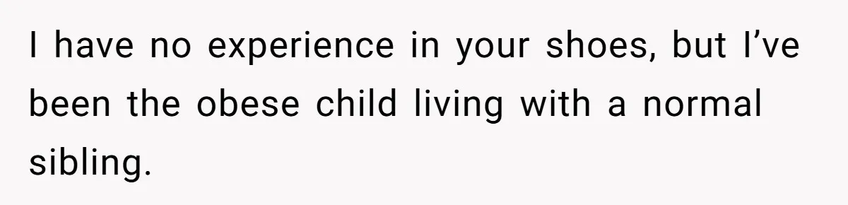 I have no experience in your shoes, but I’ve been the obese child living with a normal sibling.