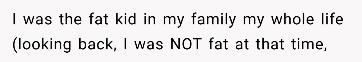 I was the fat kid in my family my whole life (looking back, I was NOT fat at that time,