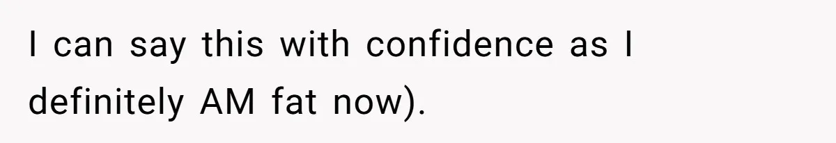 I can say this with confidence as I definitely AM fat now).