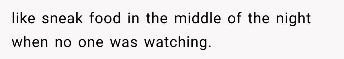like sneak food in the middle of the night when no one was watching.
