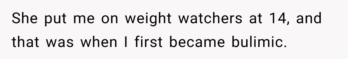 She put me on weight watchers at 14, and that was when I first became bulimic.