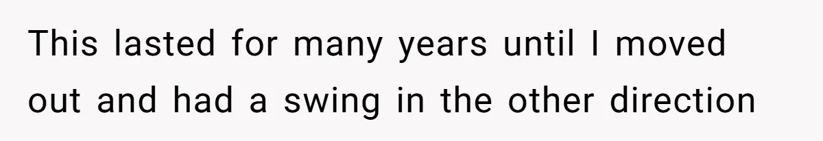 This lasted for many years until I moved out and had a swing in the other direction