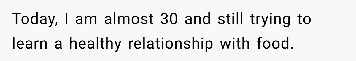 Today, I am almost 30 and still trying to learn a healthy relationship with food.