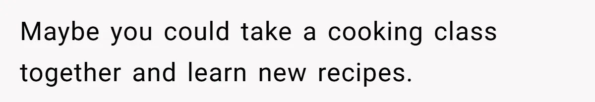 Maybe you could take a cooking class together and learn new recipes.