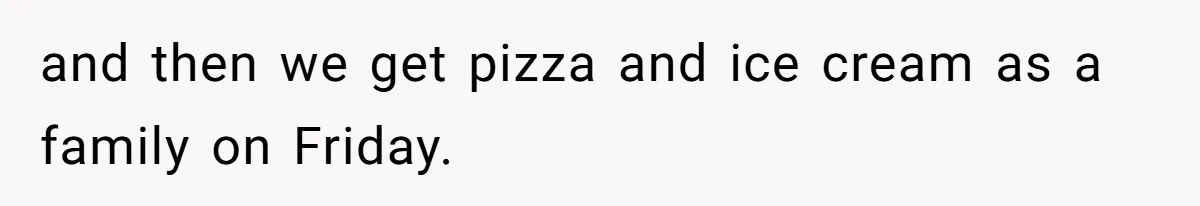and then we get pizza and ice cream as a family on Friday.