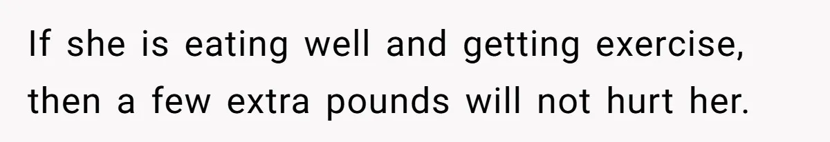 If she is eating well and getting exercise, then a few extra pounds will not hurt her.