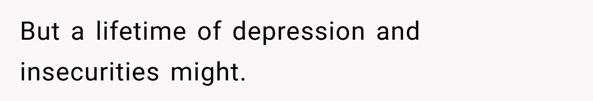 But a lifetime of depression and insecurities might.