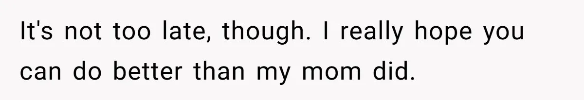 It's not too late, though. I really hope you can do better than my mom did.