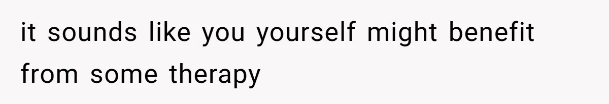 it sounds like you yourself might benefit from some therapy