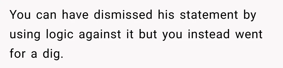 You can have dismissed his statement by using logic against it but you instead went for a dig.