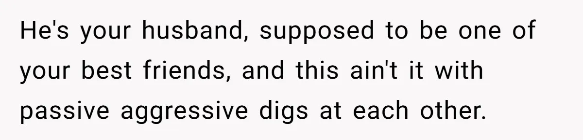 He's your husband, supposed to be one of your best friends, and this ain't it with passive aggressive digs at each other.