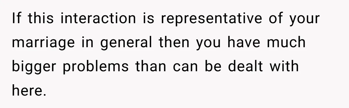 If this interaction is representative of your marriage in general then you have much bigger problems than can be dealt with here.