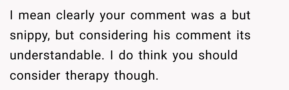 I mean clearly your comment was a but snippy, but considering his comment its understandable. I do think you should consider therapy though.